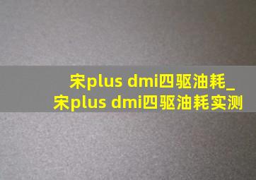 宋plus dmi四驱油耗_宋plus dmi四驱油耗实测